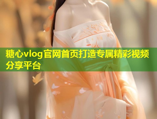 糖心vlog官网首页打造专属精彩视频分享平台