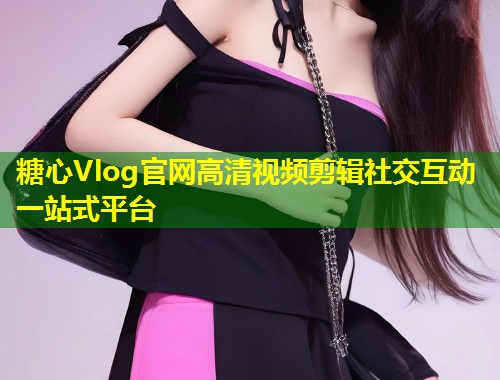 糖心Vlog官网高清视频剪辑社交互动一站式平台