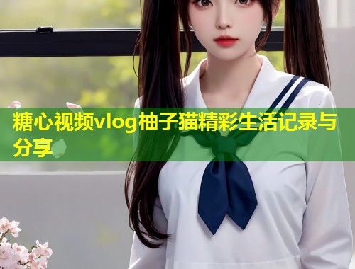 糖心视频vlog柚子猫精彩生活记录与分享