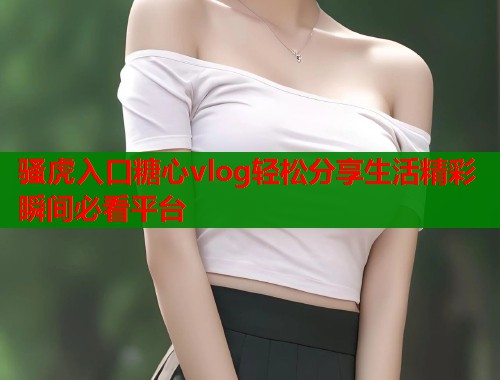 骚虎入口糖心vlog轻松分享生活精彩瞬间必看平台