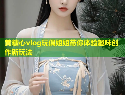黄糖心vlog玩偶姐姐带你体验趣味创作新玩法